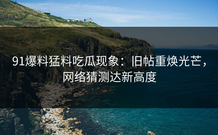 91爆料猛料吃瓜现象：旧帖重焕光芒，网络猜测达新高度