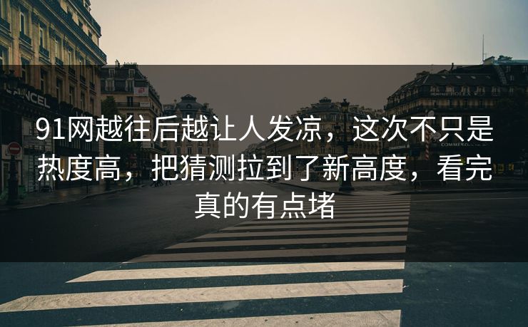91网越往后越让人发凉，这次不只是热度高，把猜测拉到了新高度，看完真的有点堵