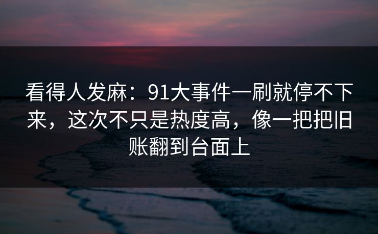 看得人发麻：91大事件一刷就停不下来，这次不只是热度高，像一把把旧账翻到台面上
