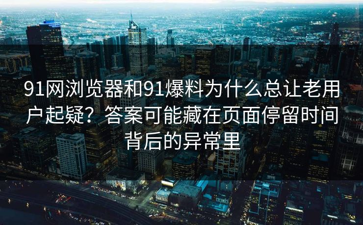 91网浏览器和91爆料为什么总让老用户起疑？答案可能藏在页面停留时间背后的异常里