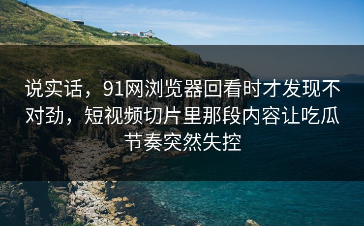 说实话，91网浏览器回看时才发现不对劲，短视频切片里那段内容让吃瓜节奏突然失控