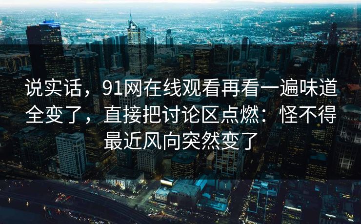 说实话，91网在线观看再看一遍味道全变了，直接把讨论区点燃：怪不得最近风向突然变了