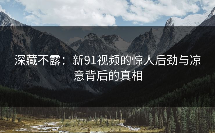 深藏不露：新91视频的惊人后劲与凉意背后的真相