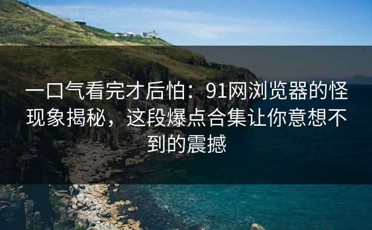 一口气看完才后怕：91网浏览器的怪现象揭秘，这段爆点合集让你意想不到的震撼