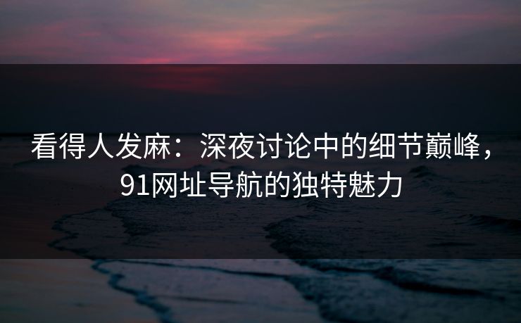 看得人发麻：深夜讨论中的细节巅峰，91网址导航的独特魅力
