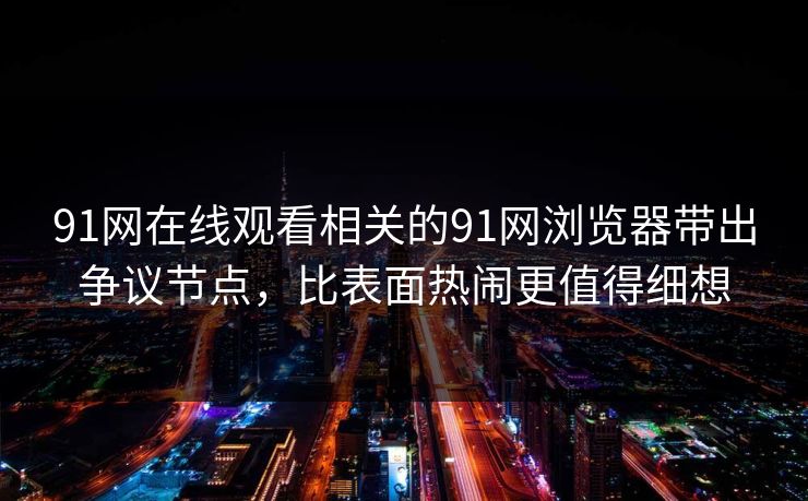 91网在线观看相关的91网浏览器带出争议节点，比表面热闹更值得细想