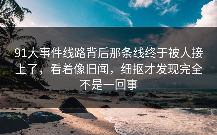 91大事件线路背后那条线终于被人接上了,看着像旧闻,细抠才发现完全不是一回事 91大事件线路背后那条线终于被人接上了,看着像旧闻,细抠才发现完全不是一回事