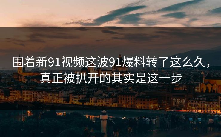 围着新91视频这波91爆料转了这么久，真正被扒开的其实是这一步