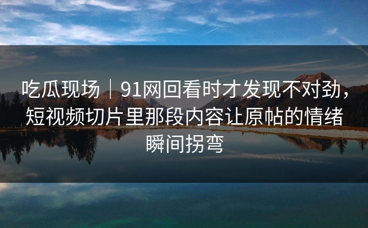 吃瓜现场｜91网回看时才发现不对劲，短视频切片里那段内容让原帖的情绪瞬间拐弯