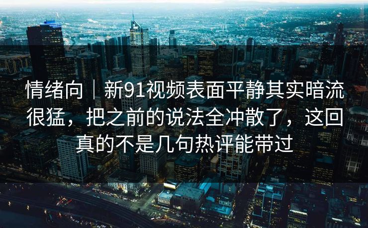 情绪向|新91视频表面平静其实暗流很猛,把之前的说法全冲散了,这回真的不是几句热评能带过 情绪向|新91视频表面平静其实暗流很猛,把之前的说法全冲散了,这回真的不是几句热评能带过