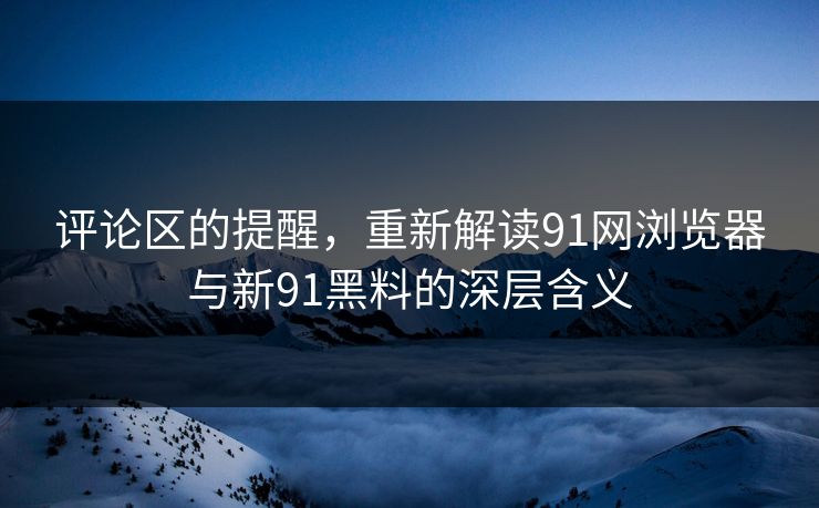 评论区的提醒,重新解读91网浏览器与新91黑料的深层含义 评论区的提醒,重新解读91网浏览器与新91黑料的深层含义