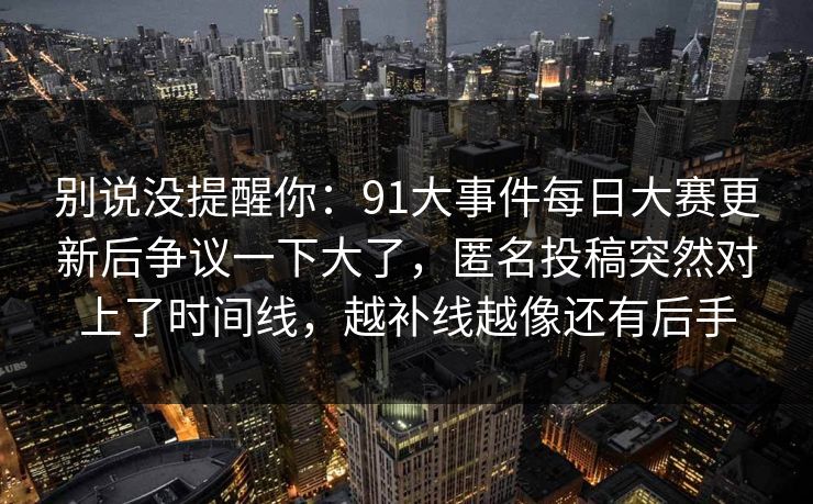 别说没提醒你：91大事件每日大赛更新后争议一下大了，匿名投稿突然对上了时间线，越补线越像还有后手