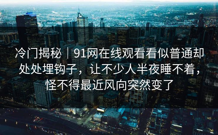 冷门揭秘|91网在线观看看似普通却处处埋钩子,让不少人半夜睡不着,怪不得最近风向突然变了 冷门揭秘|91网在线观看看似普通却处处埋钩子,让不少人半夜睡不着,怪不得最近风向突然变了