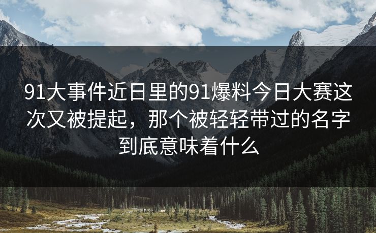 91大事件近日里的91爆料今日大赛这次又被提起，那个被轻轻带过的名字到底意味着什么