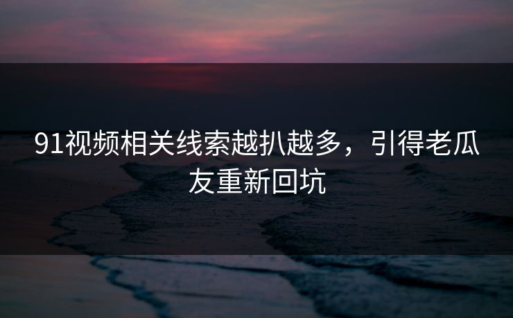 91视频相关线索越扒越多，引得老瓜友重新回坑