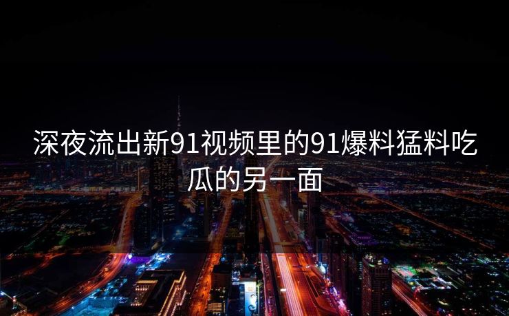 深夜流出新91视频里的91爆料猛料吃瓜的另一面