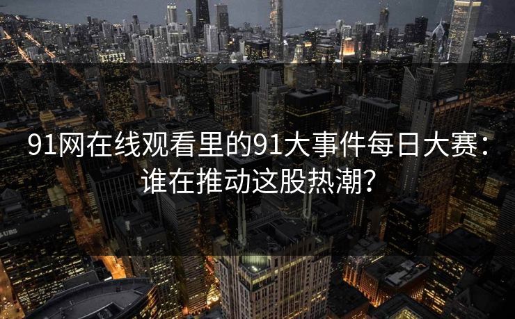91网在线观看里的91大事件每日大赛:谁在推动这股热潮? 91网在线观看里的91大事件每日大赛:谁在推动这股热潮?
