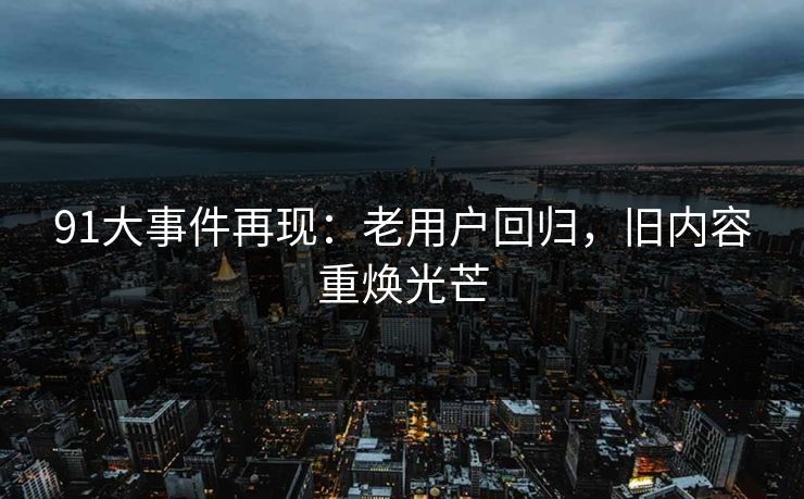 91大事件再现：老用户回归，旧内容重焕光芒