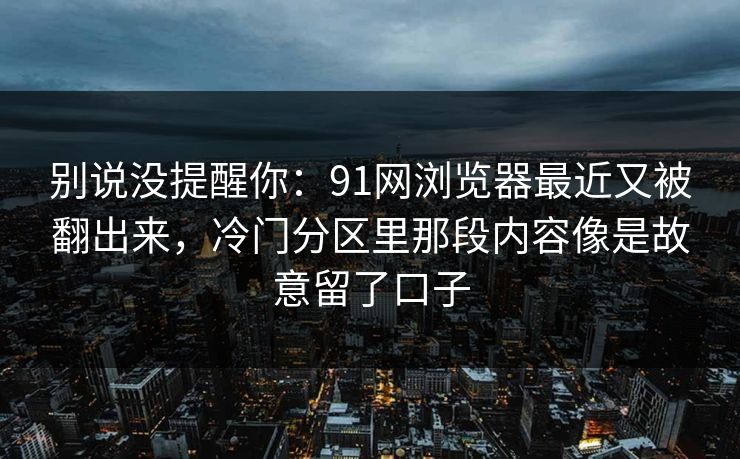 别说没提醒你：91网浏览器最近又被翻出来，冷门分区里那段内容像是故意留了口子