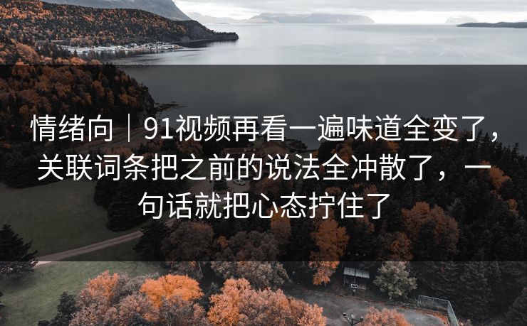 情绪向｜91视频再看一遍味道全变了，关联词条把之前的说法全冲散了，一句话就把心态拧住了