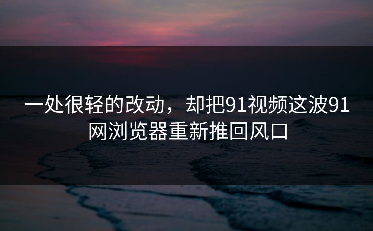 一处很轻的改动，却把91视频这波91网浏览器重新推回风口