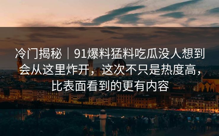 冷门揭秘｜91爆料猛料吃瓜没人想到会从这里炸开，这次不只是热度高，比表面看到的更有内容