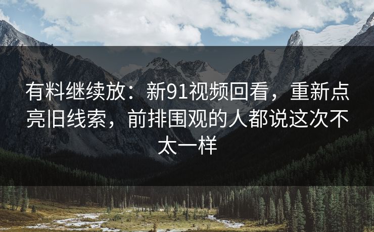 有料继续放：新91视频回看，重新点亮旧线索，前排围观的人都说这次不太一样