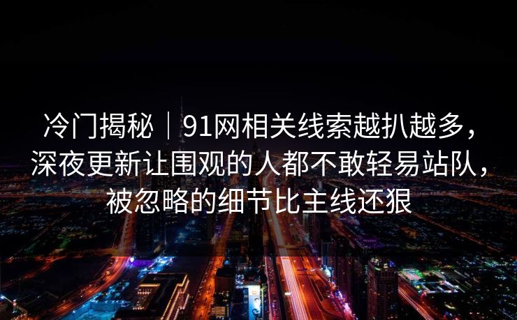 冷门揭秘|91网相关线索越扒越多,深夜更新让围观的人都不敢轻易站队,被忽略的细节比主线还狠 冷门揭秘|91网相关线索越扒越多,深夜更新让围观的人都不敢轻易站队,被忽略的细节比主线还狠