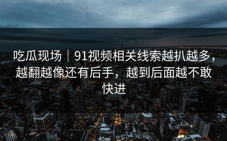 吃瓜现场|91视频相关线索越扒越多,越翻越像还有后手,越到后面越不敢快进 吃瓜现场|91视频相关线索越扒越多,越翻越像还有后手,越到后面越不敢快进