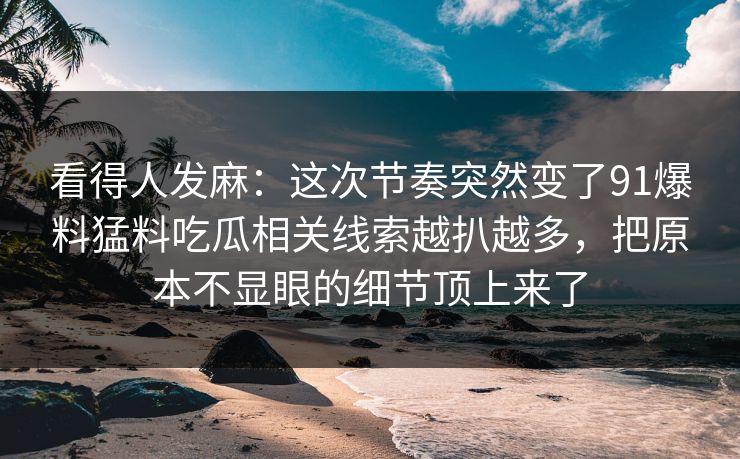 看得人发麻：这次节奏突然变了91爆料猛料吃瓜相关线索越扒越多，把原本不显眼的细节顶上来了