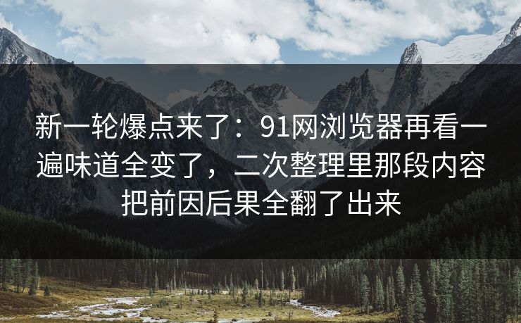新一轮爆点来了：91网浏览器再看一遍味道全变了，二次整理里那段内容把前因后果全翻了出来