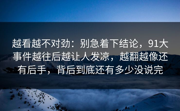 越看越不对劲：别急着下结论，91大事件越往后越让人发凉，越翻越像还有后手，背后到底还有多少没说完