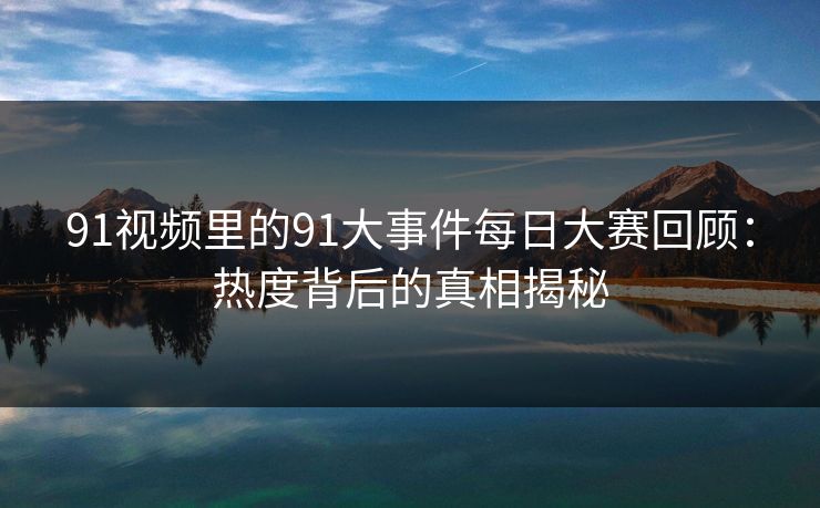 91视频里的91大事件每日大赛回顾：热度背后的真相揭秘