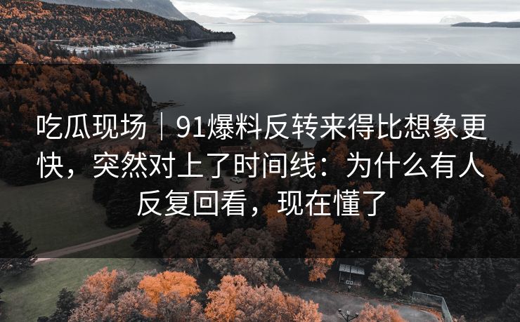 吃瓜现场｜91爆料反转来得比想象更快，突然对上了时间线：为什么有人反复回看，现在懂了