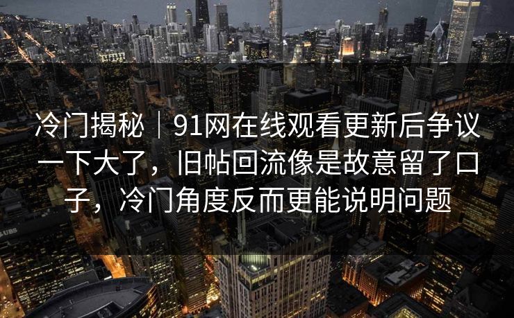 冷门揭秘｜91网在线观看更新后争议一下大了，旧帖回流像是故意留了口子，冷门角度反而更能说明问题