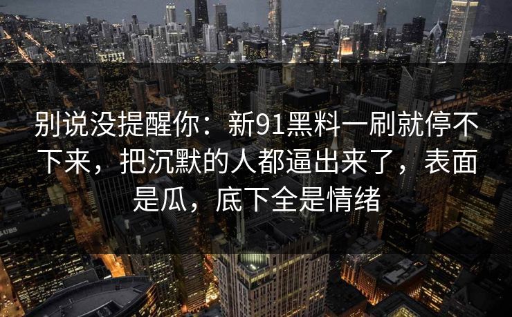 别说没提醒你:新91黑料一刷就停不下来,把沉默的人都逼出来了,表面是瓜,底下全是情绪 别说没提醒你:新91黑料一刷就停不下来,把沉默的人都逼出来了,表面是瓜,底下全是情绪