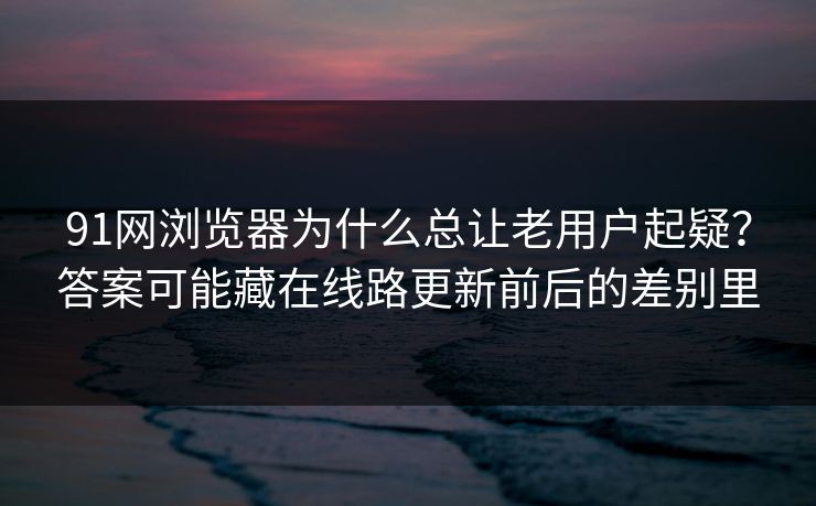 91网浏览器为什么总让老用户起疑？答案可能藏在线路更新前后的差别里